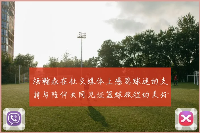 杨瀚森在社交媒体上感恩球迷的支持与陪伴共同见证篮球旅程的美好时刻