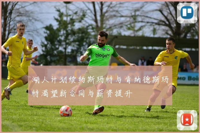 湖人计划续约斯玛特与肯纳德斯玛特渴望新合同与薪资提升