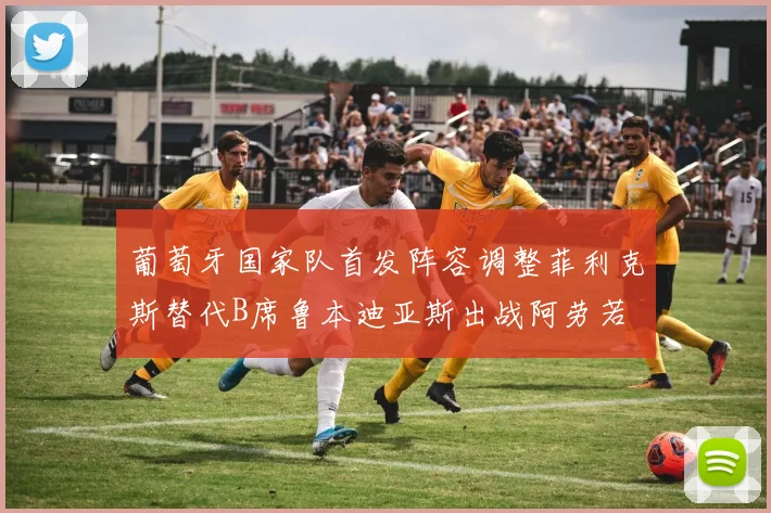 葡萄牙国家队首发阵容调整菲利克斯替代B席鲁本迪亚斯出战阿劳若