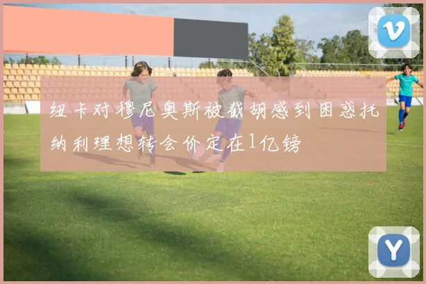 纽卡对穆尼奥斯被截胡感到困惑托纳利理想转会价定在1亿镑