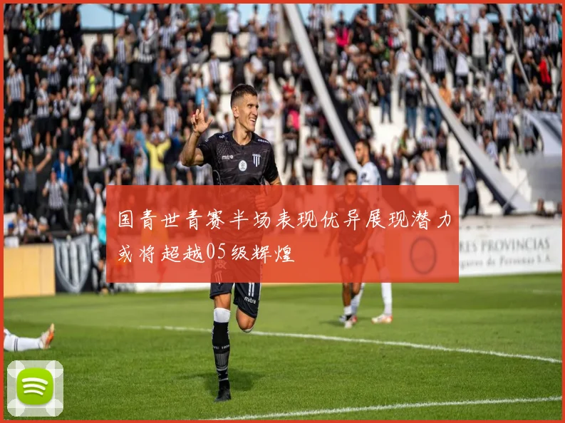 国青世青赛半场表现优异展现潜力或将超越05级辉煌
