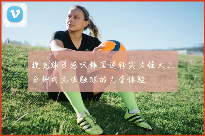 捷克球员感叹韩国逆转实力强大三分钟内无法触球的无奈体验