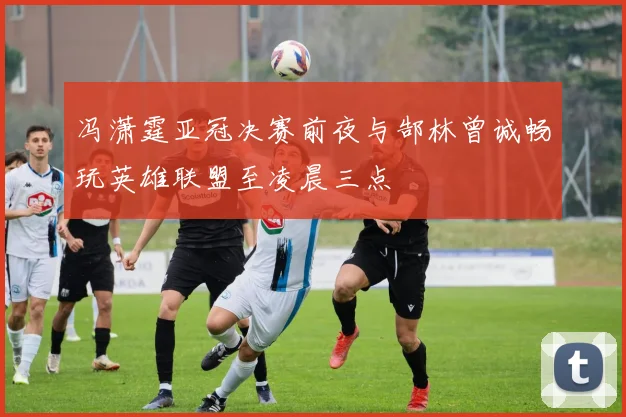 冯潇霆亚冠决赛前夜与郜林曾诚畅玩英雄联盟至凌晨三点