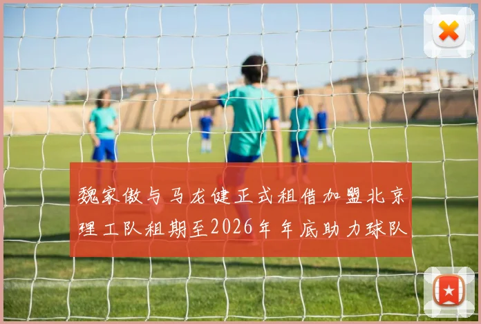 魏家傲与马龙健正式租借加盟北京理工队租期至2026年年底助力球队发展