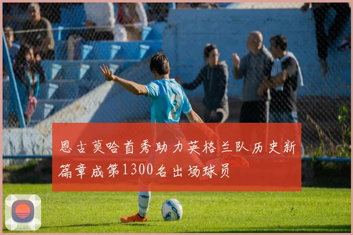 恩古莫哈首秀助力英格兰队历史新篇章成第1300名出场球员