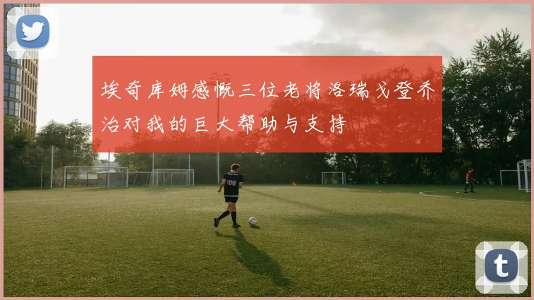 埃奇库姆感慨三位老将洛瑞戈登乔治对我的巨大帮助与支持