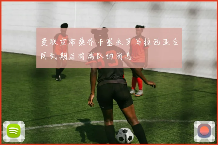 曼联宣布桑乔卡塞米罗马拉西亚合同到期后将离队的消息