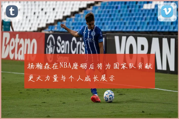 杨瀚森在NBA磨砺后将为国家队贡献更大力量与个人成长展示