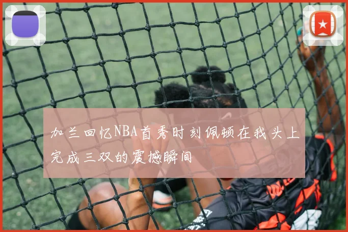 加兰回忆NBA首秀时刻佩顿在我头上完成三双的震撼瞬间