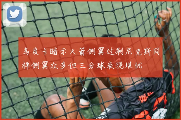 乌度卡暗示火箭侧翼过剩尼克斯同样侧翼众多但三分球表现堪忧