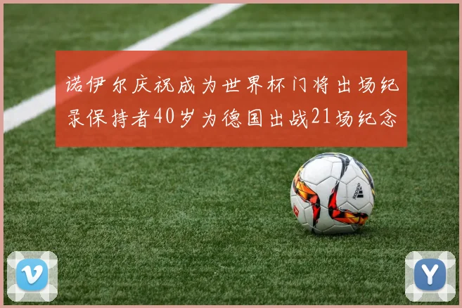 诺伊尔庆祝成为世界杯门将出场纪录保持者40岁为德国出战21场纪念照曝光